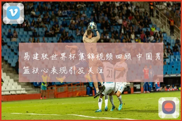 易建联世界杯集锦视频回顾 中国男篮核心表现引发关注