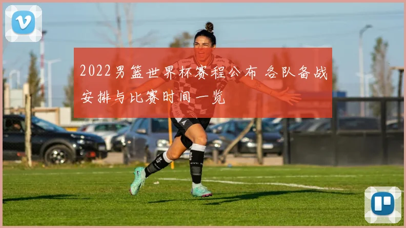 2022男篮世界杯赛程公布 各队备战安排与比赛时间一览